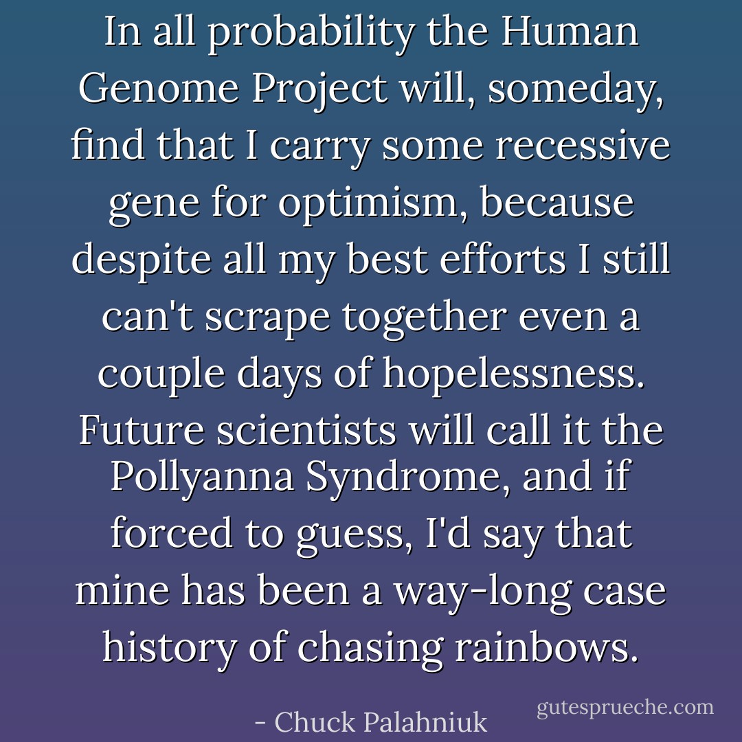 In all probability the Human Genome Project will, someday, find that I carry some recessive gene for optimism, because despite all my best efforts I still can't scrape together even a couple days of hopelessness. Future scientists will call it the Pollyanna Syndrome, and if forced to guess, I'd say that mine has been a way-long case history of chasing rainbows. - Chuck Palahniuk