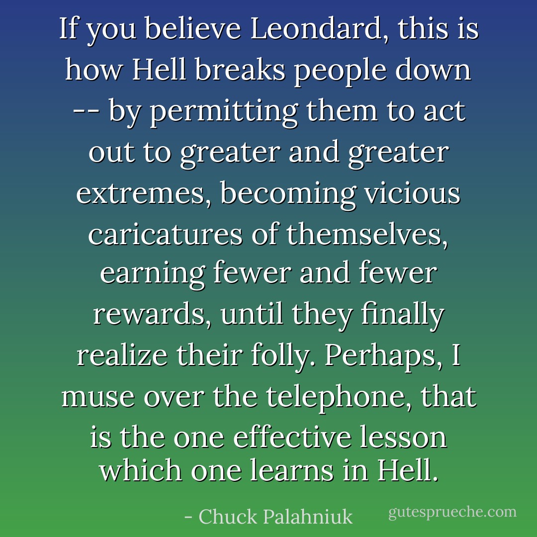 If you believe Leondard, this is how Hell breaks people down -- by permitting them to act out to greater and greater extremes, becoming vicious caricatures of themselves, earning fewer and fewer rewards, until they finally realize their folly. Perhaps, I muse over the telephone, that is the one effective lesson which one learns in Hell. - Chuck Palahniuk