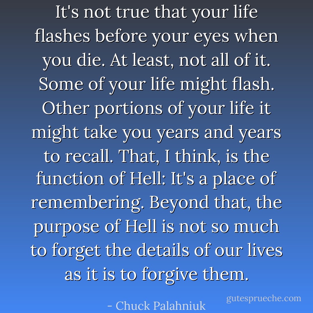 It's not true that your life flashes before your eyes when you die. At least, not all of it. Some of your life might flash. Other portions of your life it might take you years and years to recall. That, I think, is the function of Hell: It's a place of remembering. Beyond that, the purpose of Hell is not so much to forget the details of our lives as it is to forgive them. - Chuck Palahniuk