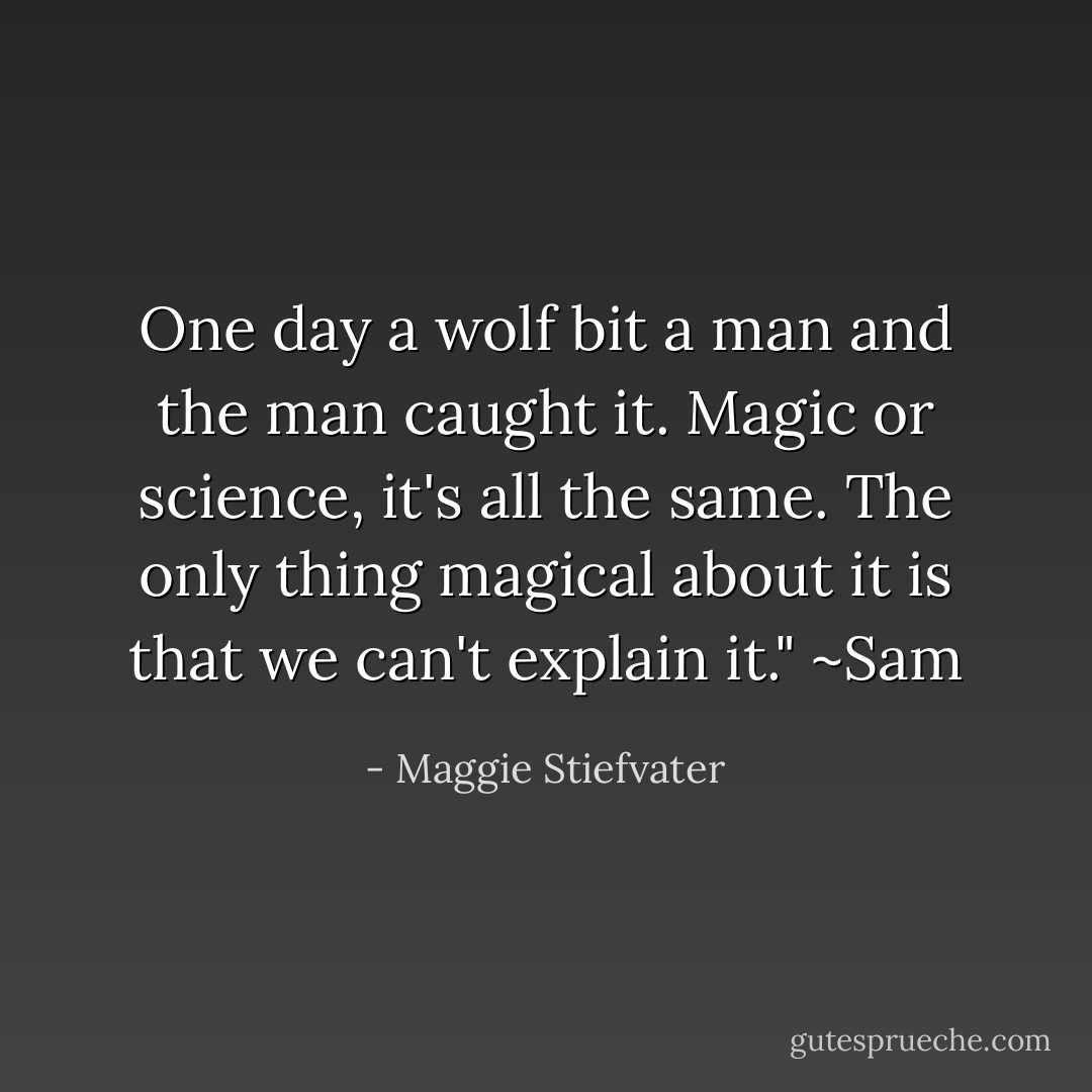 One day a wolf bit a man and the man caught it. Magic or science, it's all the same. The only thing magical about it is that we can't explain it." ~Sam - Maggie Stiefvater