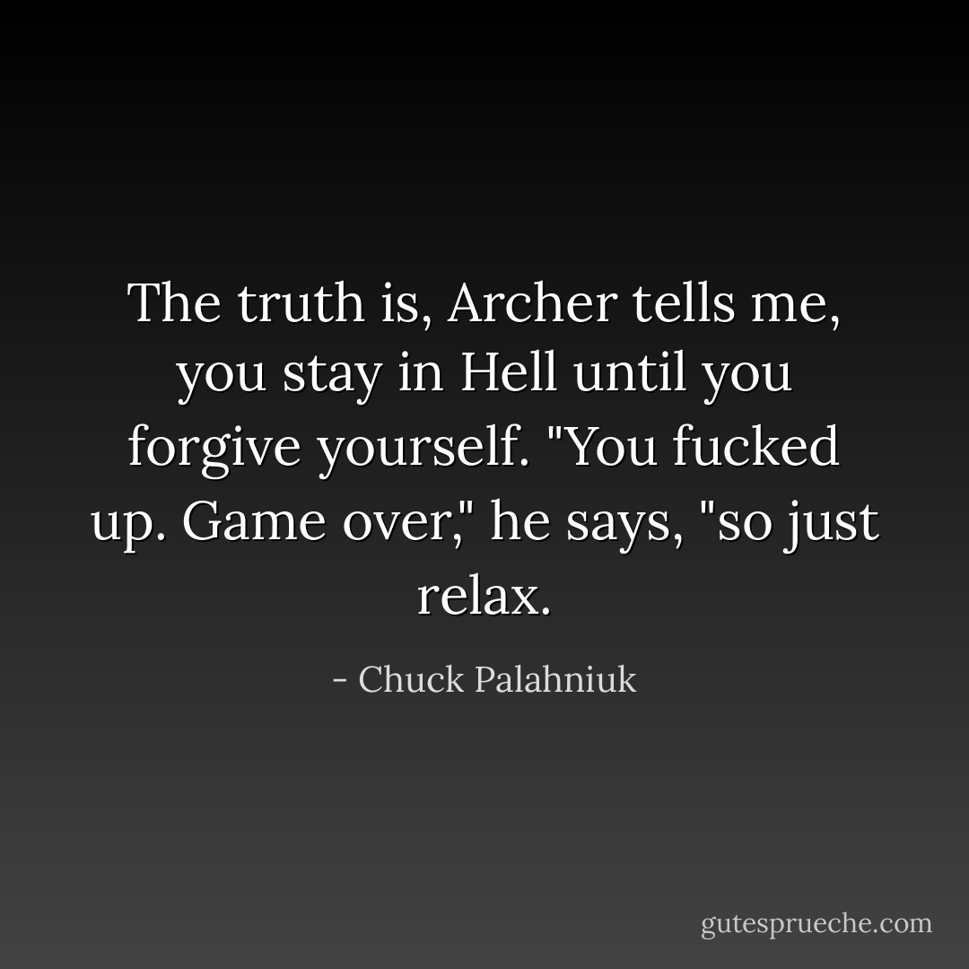 The truth is, Archer tells me, you stay in Hell until you forgive yourself. "You fucked up. Game over," he says, "so just relax. - Chuck Palahniuk