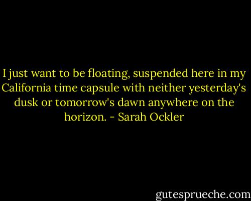 I just want to be floating, suspended here in my California time capsule with neither yesterday's dusk or tomorrow's dawn anywhere on the horizon. - Sarah Ockler