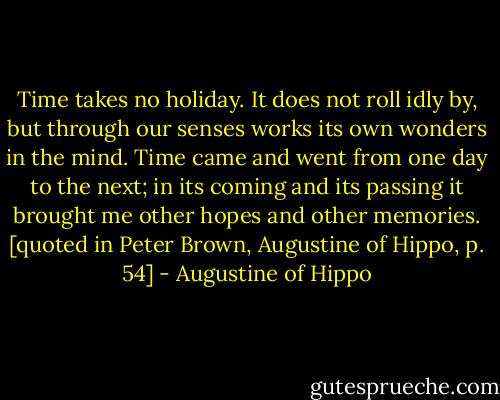Time takes no holiday. It does not roll idly by, but through our senses works its own wonders in the mind. Time came and went from one day to the next; in its coming and its passing it brought me other hopes and other memories. [quoted in Peter Brown, Augustine of Hippo, p. 54] - Augustine of Hippo