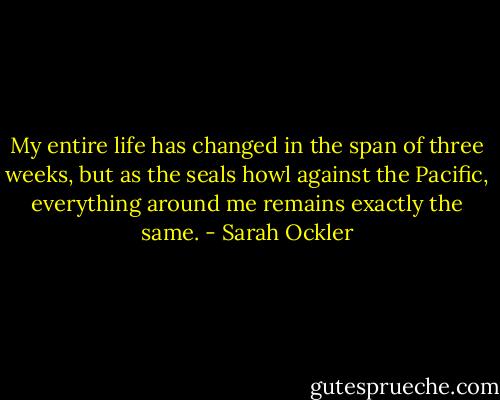 My entire life has changed in the span of three weeks, but as the seals howl against the Pacific, everything around me remains exactly the same. - Sarah Ockler