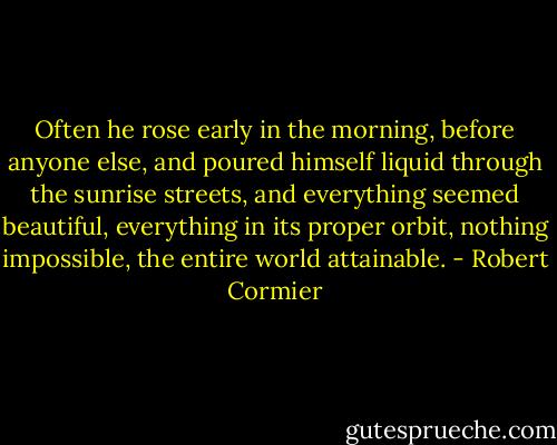 Often he rose early in the morning, before anyone else, and poured himself liquid through the sunrise streets, and everything seemed beautiful, everything in its proper orbit, nothing impossible, the entire world attainable. - Robert Cormier