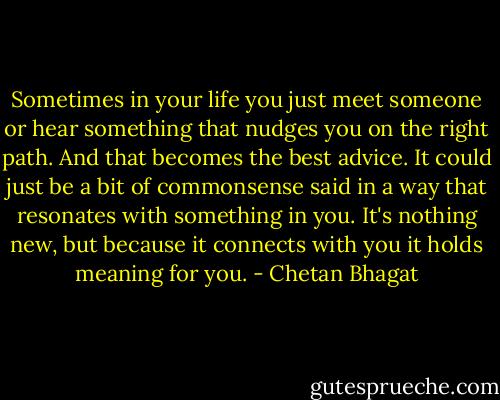 Sometimes in your life you just meet someone or hear something that nudges you on the right path. And that becomes the best advice. It could just be a bit of commonsense said in a way that resonates with something in you. It's nothing new, but because it connects with you it holds meaning for you. - Chetan Bhagat