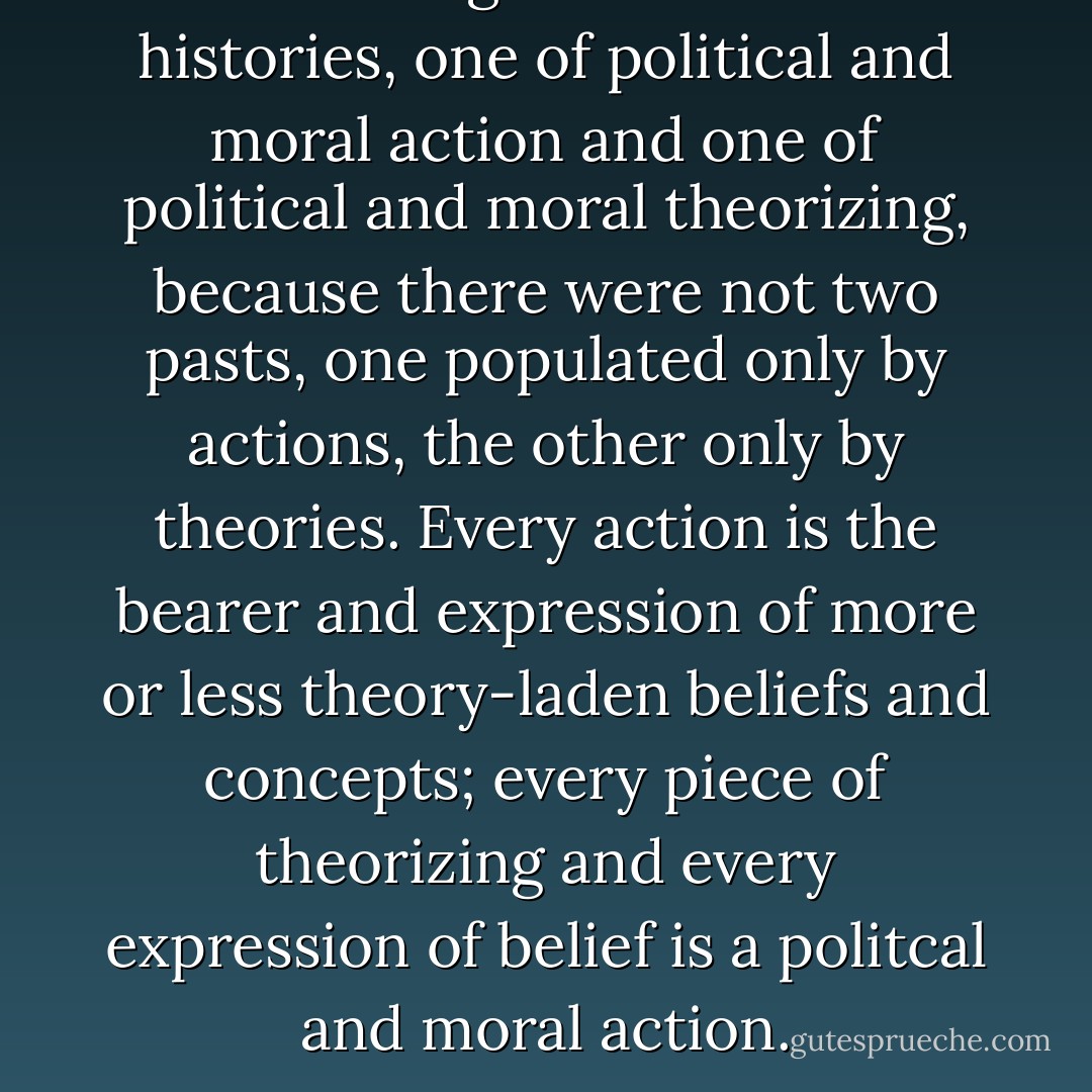 There ought not be two histories, one of political and moral action and one of political and moral theorizing, because there were not two pasts, one populated only by actions, the other only by theories. Every action is the bearer and expression of more or less theory-laden beliefs and concepts; every piece of theorizing and every expression of belief is a politcal and moral action. - Alasdair McIntyre
