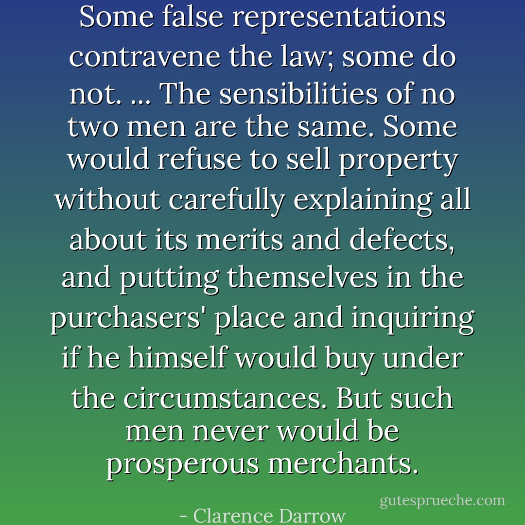 Some false representations contravene the law; some do not. ... The sensibilities of no two men are the same. Some would refuse to sell property without carefully explaining all about its merits and defects, and putting themselves in the purchasers' place and inquiring if he himself would buy under the circumstances. But such men never would be prosperous merchants. - Clarence Darrow
