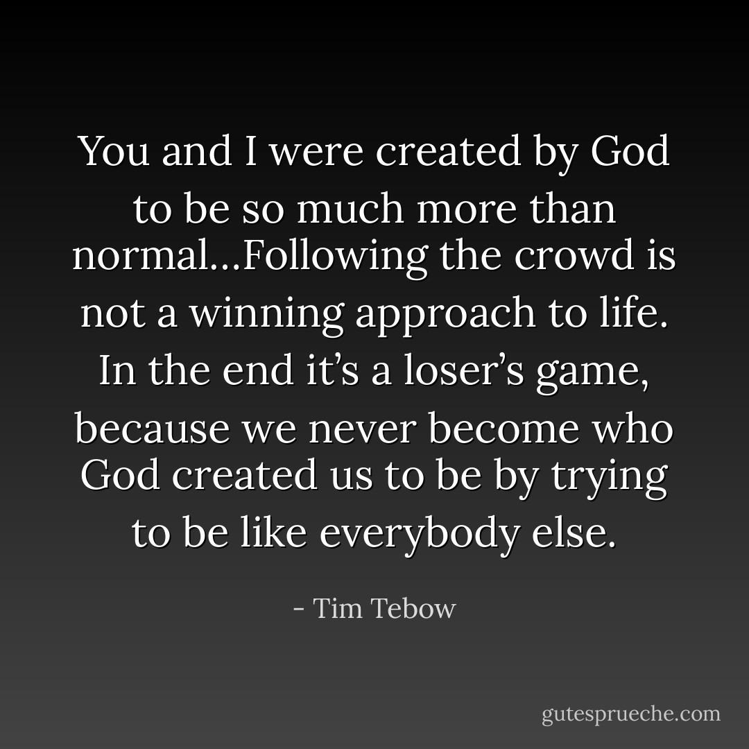 You and I were created by God to be so much more than normal…Following the crowd is not a winning approach to life. In the end it’s a loser’s game, because we never become who God created us to be by trying to be like everybody else. - Tim Tebow