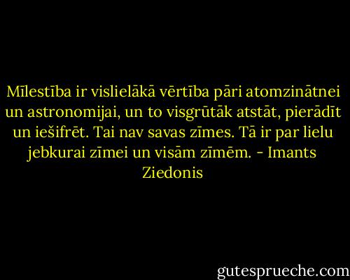 Mīlestība ir vislielākā vērtība pāri atomzinātnei un astronomijai, un to visgrūtāk atstāt, pierādīt un iešifrēt. Tai nav savas zīmes. Tā ir par lielu jebkurai zīmei un visām zīmēm. - Imants Ziedonis