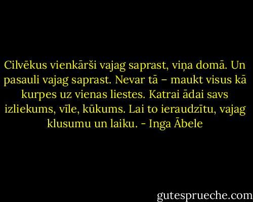 Cilvēkus vienkārši vajag saprast, viņa domā. Un pasauli vajag saprast. Nevar tā – maukt visus kā kurpes uz vienas liestes. Katrai ādai savs izliekums, vīle, kūkums. Lai to ieraudzītu, vajag klusumu un laiku. - Inga Ābele