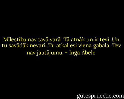 Mīlestība nav tavā varā. Tā atnāk un ir tevī. Un tu savādāk nevari. Tu atkal esi viena gabala. Tev nav jautājumu. - Inga Ābele