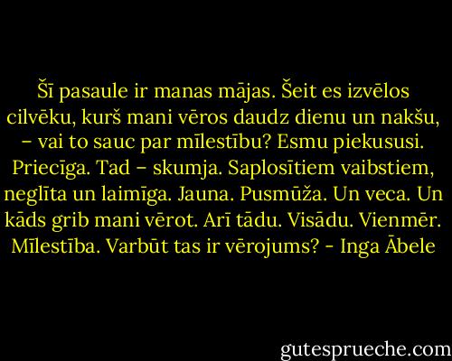 Šī pasaule ir manas mājas. Šeit es izvēlos cilvēku, kurš mani vēros daudz dienu un nakšu, – vai to sauc par mīlestību? Esmu piekususi. Priecīga. Tad – skumja. Saplosītiem vaibstiem, neglīta un laimīga. Jauna. Pusmūža. Un veca. Un kāds grib mani vērot. Arī tādu. Visādu. Vienmēr. Mīlestība. Varbūt tas ir vērojums? - Inga Ābele
