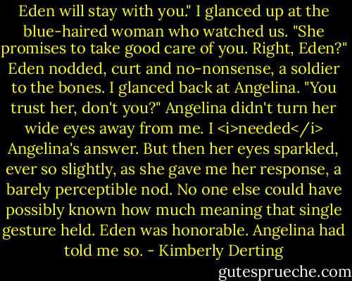 Eden will stay with you." I glanced up at the blue-haired woman who watched us. "She promises to take good care of you. Right, Eden?"<br />Eden nodded, curt and no-nonsense, a soldier to the bones.<br />I glanced back at Angelina. "You trust her, don't you?"<br />Angelina didn't turn her wide eyes away from me. I <i>needed</i> Angelina's answer. But then her eyes sparkled, ever so slightly, as she gave me her response, a barely perceptible nod.<br />No one else could have possibly known how much meaning that single gesture held.<br />Eden was honorable. Angelina had told me so. - Kimberly Derting