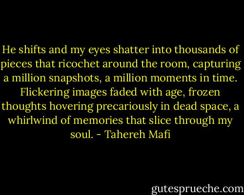He shifts and my eyes shatter into thousands of pieces that ricochet around the room, capturing a million snapshots, a million moments in time. Flickering images faded with age, frozen thoughts hovering precariously in dead space, a whirlwind of memories that slice through my soul. - Tahereh Mafi
