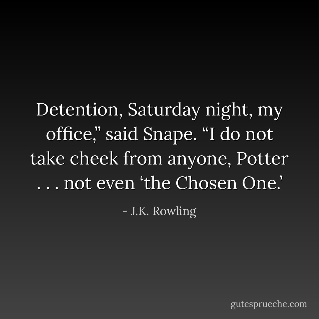 Detention, Saturday night, my office,” said Snape. “I do not take cheek from anyone, Potter . . . not even <i>‘the Chosen One.’</i> - J.K. Rowling