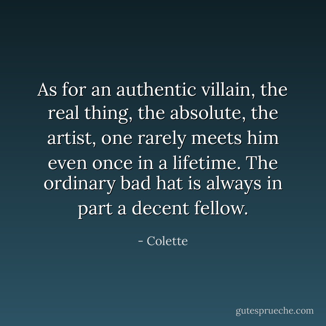 As for an authentic villain, the real thing, the absolute, the artist, one rarely meets him even once in a lifetime. The ordinary bad hat is always in part a decent fellow. - Colette