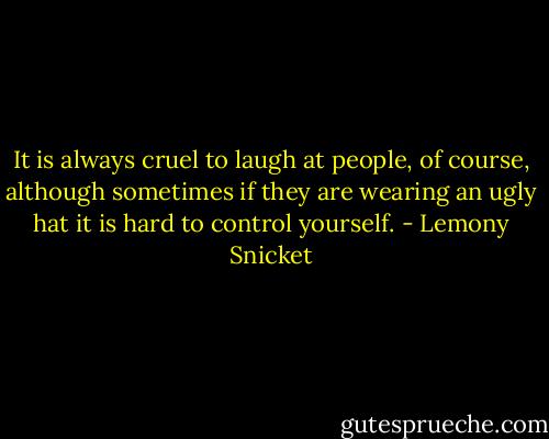 It is always cruel to laugh at people, of course, although sometimes if they are wearing an ugly hat it is hard to control yourself. - Lemony Snicket