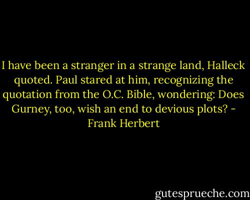 I have been a stranger in a strange land, Halleck quoted. Paul stared at him, recognizing the quotation from the O.C. Bible, wondering: Does Gurney, too, wish an end to devious plots? - Frank Herbert