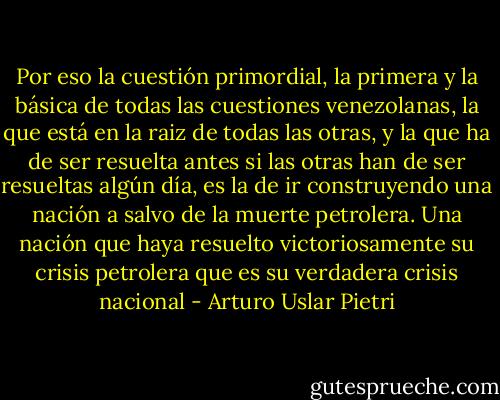 Por eso la cuestión primordial, la primera y la básica de todas las cuestiones venezolanas, la que está en la raiz de todas las otras, y la que ha de ser resuelta antes si las otras han de ser resueltas algún día, es la de ir construyendo una nación a salvo de la muerte petrolera. Una nación que haya resuelto victoriosamente su crisis petrolera que es su verdadera crisis nacional - Arturo Uslar Pietri