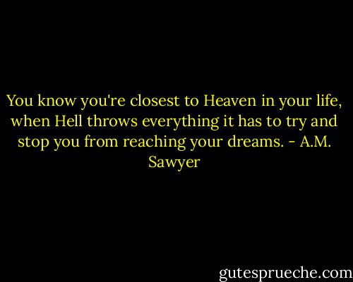 You know you're closest to Heaven in your life, when Hell throws everything it has to try and stop you from reaching your dreams. - A.M. Sawyer