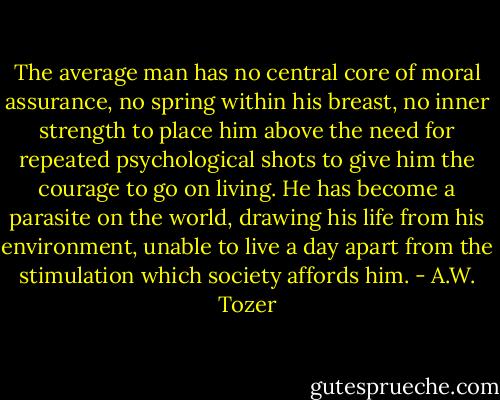 The average man has no central core of moral assurance, no spring within his breast, no inner strength to place him above the need for repeated psychological shots to give him the courage to go on living. He has become a parasite on the world, drawing his life from his environment, unable to live a day apart from the stimulation which society affords him. - A.W. Tozer