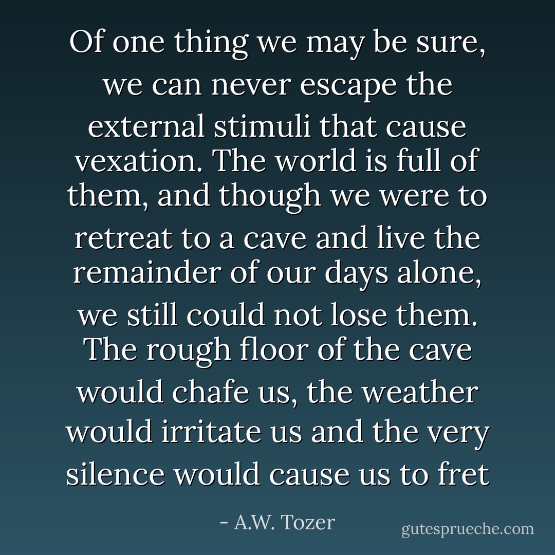 Of one thing we may be sure, we can never escape the external stimuli that cause vexation. The world is full of them, and though we were to retreat to a cave and live the remainder of our days alone, we still could not lose them. The rough floor of the cave would chafe us, the weather would irritate us and the very silence would cause us to fret - A.W. Tozer