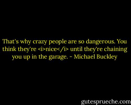 That's why crazy people are so dangerous. You think they're <i>nice</i> until they're chaining you up in the garage. - Michael Buckley
