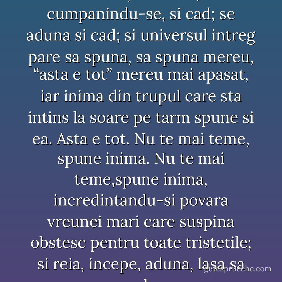 Asa, intr-o zi de vara valurile se aduna, se inalta, cumpanindu-se, si cad; se aduna si cad; si universul intreg pare sa spuna, sa spuna mereu, “asta e tot” mereu mai apasat, iar inima din trupul care sta intins la soare pe tarm spune si ea. Asta e tot. Nu te mai teme, spune inima. Nu te mai teme,spune inima, incredintandu-si povara vreunei mari care suspina obstesc pentru toate tristetile; si reia, incepe, aduna, lasa sa cada. - Virginia Woolf