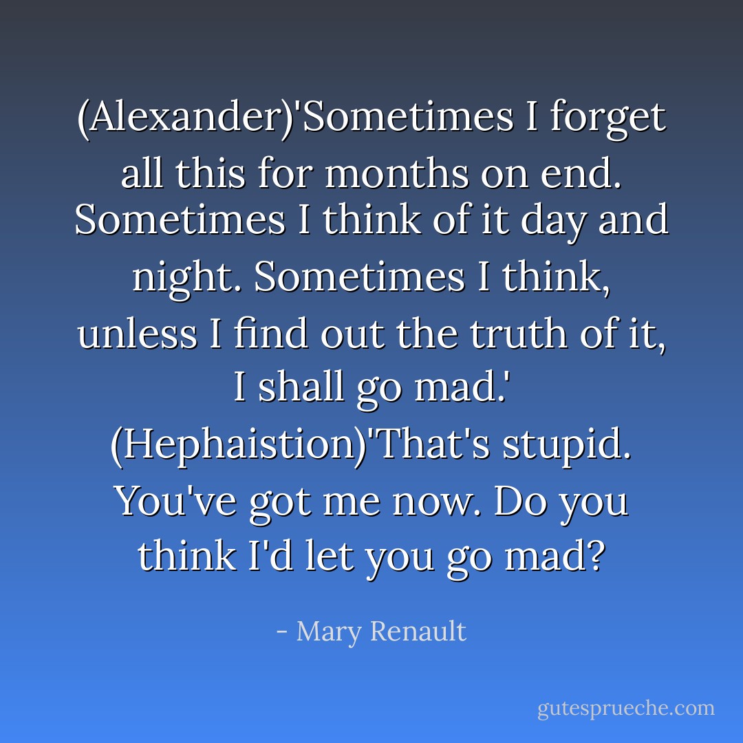 (Alexander)'Sometimes I forget all this for months on end. Sometimes I think of it day and night. Sometimes I think, unless I find out the truth of it, I shall go mad.'<br />(Hephaistion)'That's stupid. You've got me now. Do you think I'd let you go mad? - Mary Renault