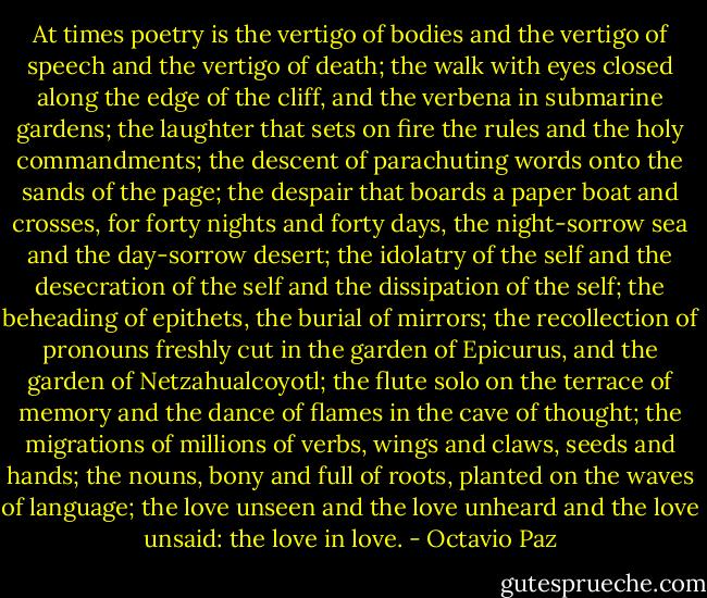 At times poetry is the vertigo of bodies and the vertigo of speech and the vertigo of death;<br />the walk with eyes closed along the edge of the cliff, and the verbena in submarine gardens;<br />the laughter that sets on fire the rules and the holy commandments;<br />the descent of parachuting words onto the sands of the page;<br />the despair that boards a paper boat and crosses,<br />for forty nights and forty days, the night-sorrow sea and the day-sorrow desert;<br />the idolatry of the self and the desecration of the self and the dissipation of the self;<br />the beheading of epithets, the burial of mirrors;<br />the recollection of pronouns freshly cut in the<br />garden of Epicurus, and the garden of Netzahualcoyotl;<br />the flute solo on the terrace of memory and the dance of flames in the cave of thought;<br />the migrations of millions of verbs, wings and claws, seeds and hands;<br />the nouns, bony and full of roots, planted on the waves of language;<br />the love unseen and the love unheard and the love unsaid: the love in love. - Octavio Paz