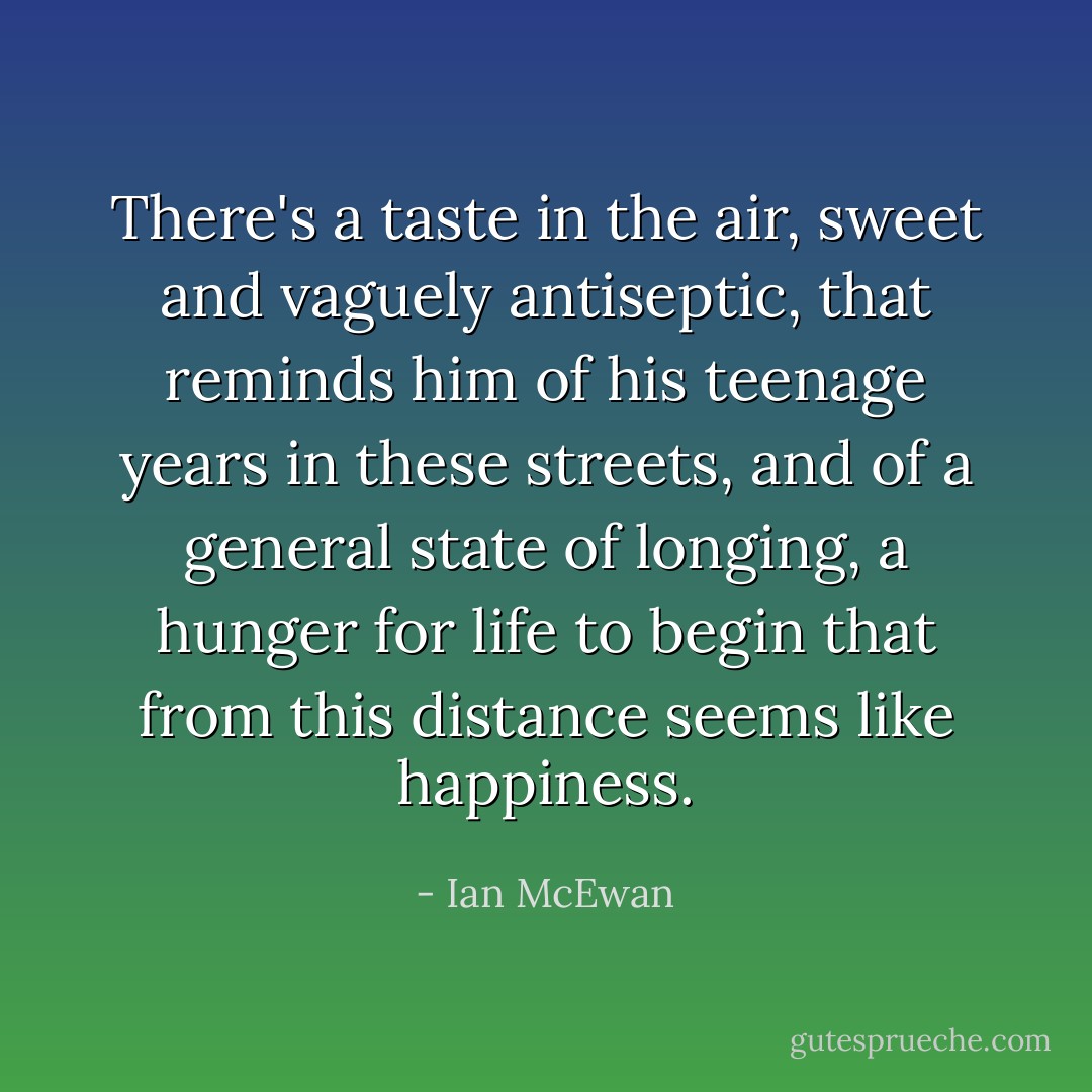 There's a taste in the air, sweet and vaguely antiseptic, that reminds him of his teenage years in these streets, and of a general state of longing, a hunger for life to begin that from this distance seems like happiness. - Ian McEwan