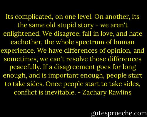 Its complicated, on one level. On another, its the same old stupid story - we aren't enlightened. We disagree, fall in love, and hate eachother, the whole spectrum of human experience. We have differences of opinion, and sometimes, we can't resolve those differences peacefully. If a disagreement goes for long enough, and is important enough, people start to take sides. Once people start to take sides, conflict is inevitable. - Zachary Rawlins
