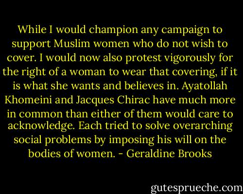 While I would champion any campaign to support Muslim women who do not wish to cover. I would now also protest vigorously for the right of a woman to wear that covering, if it is what she wants and believes in. Ayatollah Khomeini and Jacques Chirac have much more in common than either of them would care to acknowledge. Each tried to solve overarching social problems by imposing his will on the bodies of women. - Geraldine Brooks