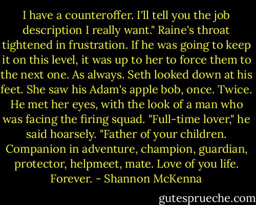 I have a counteroffer. I'll tell you the job description I really want."<br />Raine's throat tightened in frustration. If he was going to keep it on this level, it was up to her to force them to the next one. As always.<br />Seth looked down at his feet. She saw his Adam's apple bob, once. Twice. He met her eyes, with the look of a man who was facing the firing squad. "Full-time lover," he said hoarsely. "Father of your children. Companion in adventure, champion, guardian, protector, helpmeet, mate. Love of you life. Forever. - Shannon McKenna