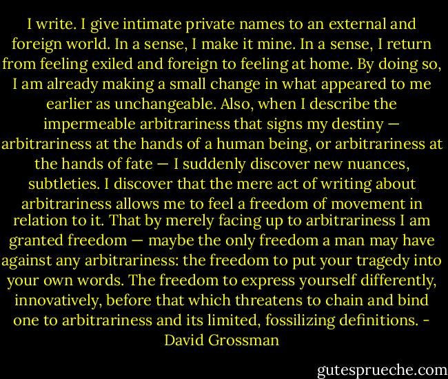 I write. I give intimate private names to an external and foreign world. In a sense, I make it mine. In a sense, I return from feeling exiled and foreign to feeling at home. By doing so, I am already making a small change in what appeared to me earlier as unchangeable. Also, when I describe the impermeable arbitrariness that signs my destiny — arbitrariness at the hands of a human being, or arbitrariness at the hands of fate — I suddenly discover new nuances, subtleties. I discover that the mere act of writing about arbitrariness allows me to feel a freedom of movement in relation to it. That by merely facing up to arbitrariness I am granted freedom — maybe the only freedom a man may have against any arbitrariness: the freedom to put your tragedy into your own words. The freedom to express yourself differently, innovatively, before that which threatens to chain and bind one to arbitrariness and its limited, fossilizing definitions. - David Grossman
