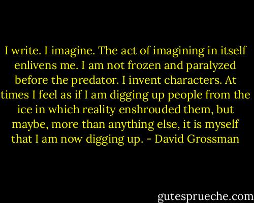 I write. I imagine. The act of imagining in itself enlivens me. I am not frozen and paralyzed before the predator. I invent characters. At times I feel as if I am digging up people from the ice in which reality enshrouded them, but maybe, more than anything else, it is myself that I am now digging up. - David Grossman