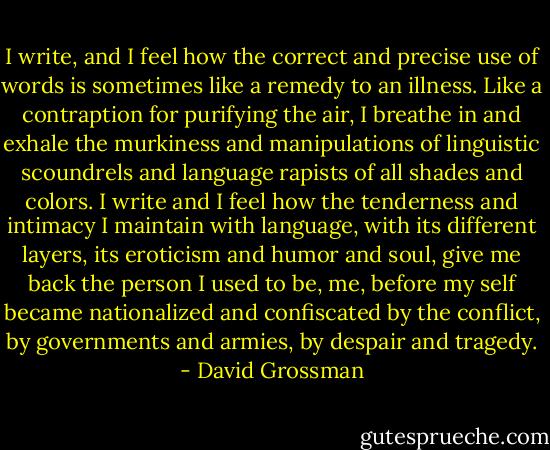 I write, and I feel how the correct and precise use of words is sometimes like a remedy to an illness. Like a contraption for purifying the air, I breathe in and exhale the murkiness and manipulations of linguistic scoundrels and language rapists of all shades and colors. I write and I feel how the tenderness and intimacy I maintain with language, with its different layers, its eroticism and humor and soul, give me back the person I used to be, me, before my self became nationalized and confiscated by the conflict, by governments and armies, by despair and tragedy. - David Grossman