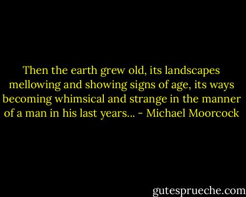 Then the earth grew old, its landscapes mellowing and showing signs of age, its ways becoming whimsical and strange in the manner of a man in his last years... - Michael Moorcock