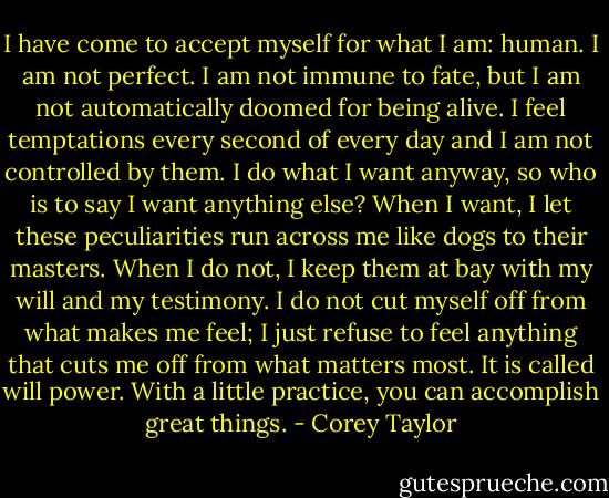 I have come to accept myself for what I am: human. I am not perfect. I am not immune to fate, but I am not automatically doomed for being alive. I feel temptations every second of every day and I am not controlled by them. I do what I want anyway, so who is to say I want anything else? When I want, I let these peculiarities run across me like dogs to their masters. When I do not, I keep them at bay with my will and my testimony. I do not cut myself off from what makes me feel; I just refuse to feel anything that cuts me off from what matters most. It is called will power. With a little practice, you can accomplish great things. - Corey Taylor