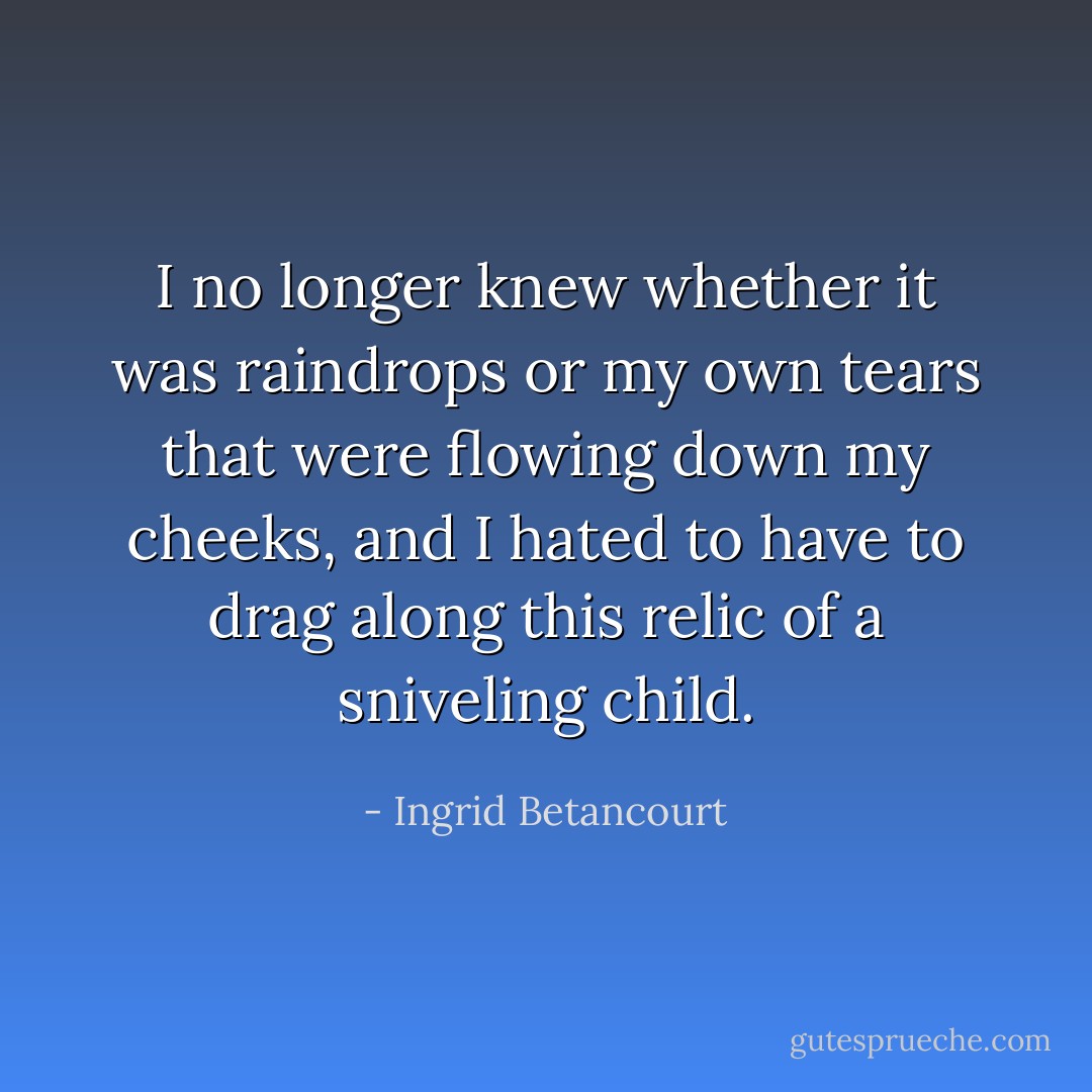 I no longer knew whether it was raindrops or my own tears that were flowing down my cheeks, and I hated to have to drag along this relic of a sniveling child. - Ingrid Betancourt