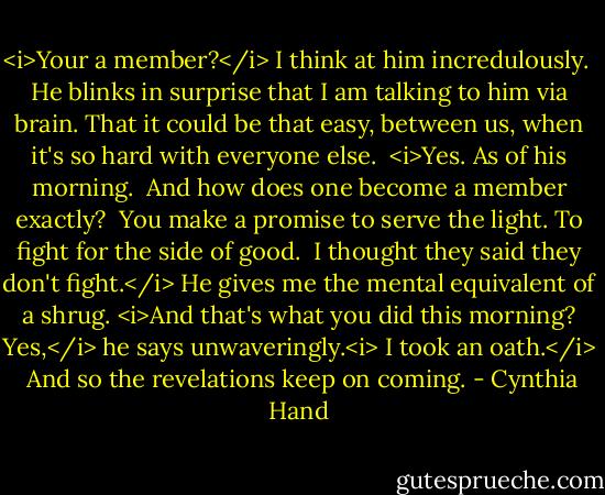 <i>Your a member?</i> I think at him incredulously. <br />He blinks in surprise that I am talking to him via brain. That it could be that easy, between us, when it's so hard with everyone else. <br /><i>Yes. As of his morning. <br />And how does one become a member exactly? <br />You make a promise to serve the light. To fight for the side of good. <br />I thought they said they don't fight.</i><br />He gives me the mental equivalent of a shrug.<br /><i>And that's what you did this morning?<br />Yes,</i> he says unwaveringly.<i> I took an oath.</i> <br />And so the revelations keep on coming. - Cynthia Hand