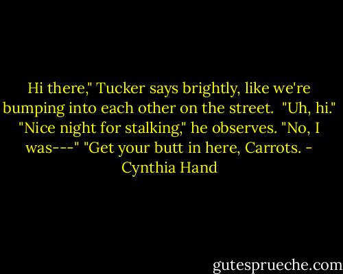 Hi there," Tucker says brightly, like we're bumping into each other on the street. <br />"Uh, hi."<br />"Nice night for stalking," he observes.<br />"No, I was---"<br />"Get your butt in here, Carrots. - Cynthia Hand