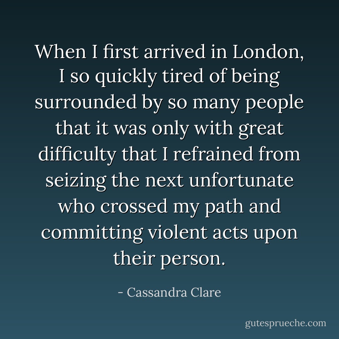 When I first arrived in London, I so quickly tired of being surrounded by so many people that it was only with great difficulty that I refrained from seizing the next unfortunate who crossed my path and committing violent acts upon their person. - Cassandra Clare