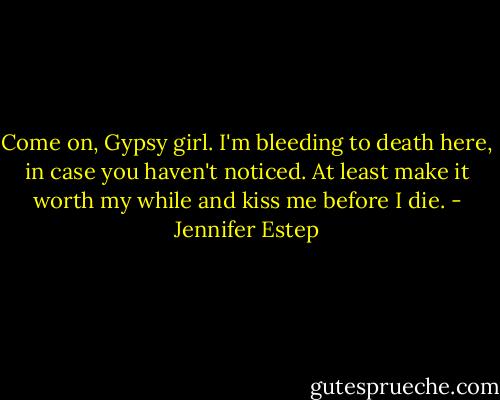 Come on, Gypsy girl. I'm bleeding to death here, in case you haven't noticed. At least make it worth my while and kiss me before I die. - Jennifer Estep