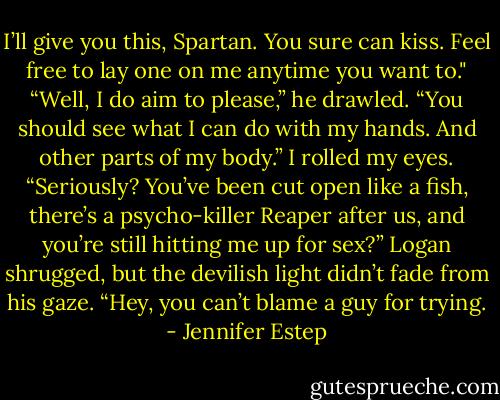 I’ll give you this, Spartan. You sure can kiss. Feel free to lay one on me anytime you want to."<br />“Well, I do aim to please,” he drawled. “You should see what I can do with my hands. And other parts of my body.”<br />I rolled my eyes. “Seriously? You’ve been cut open like a fish, there’s a psycho-killer Reaper after us, and you’re still hitting me up for sex?”<br />Logan shrugged, but the devilish light didn’t fade from his gaze. “Hey, you can’t blame a guy for trying. - Jennifer Estep