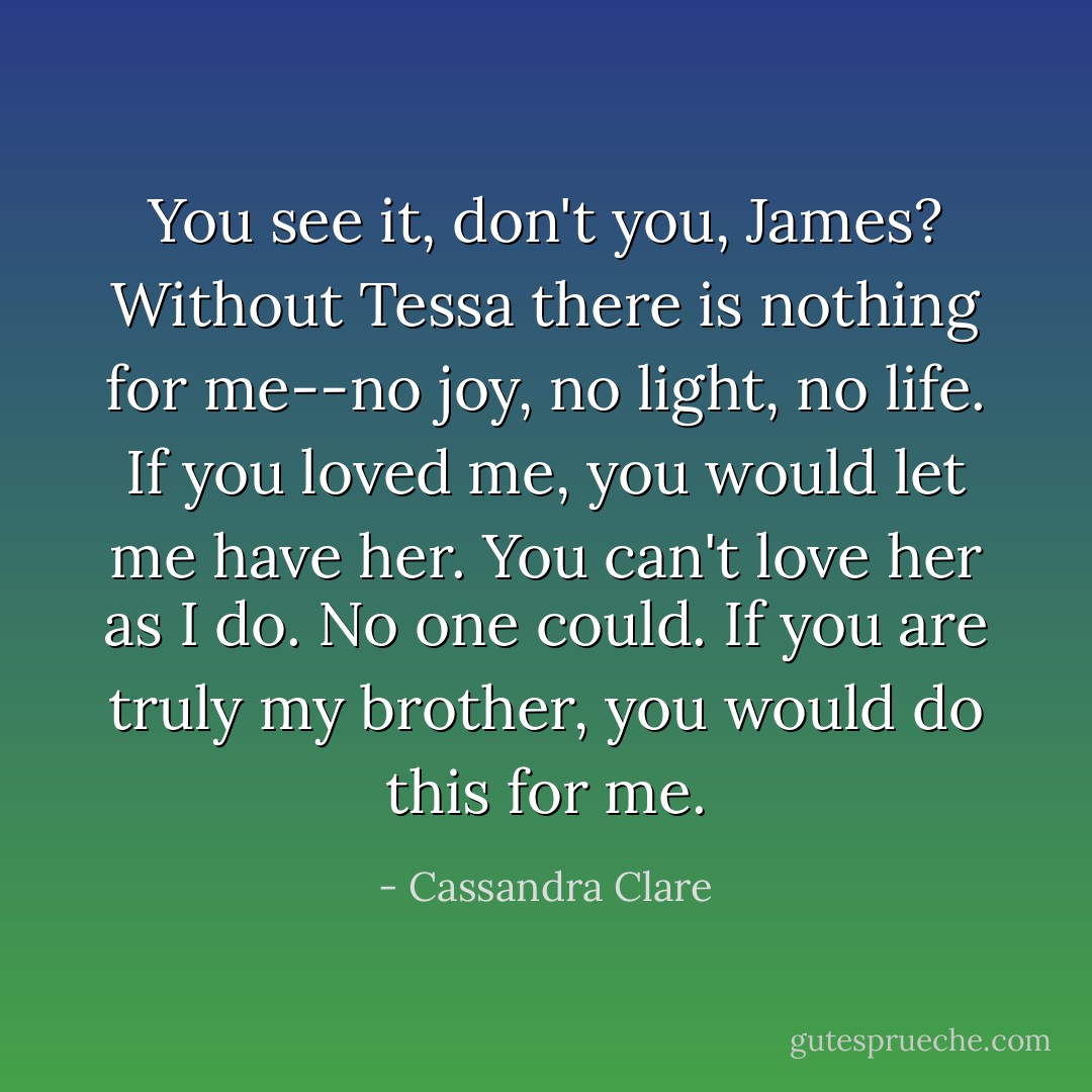 <i>You see it, don't you, James? Without Tessa there is nothing for me--no joy, no light, no life. If you loved me, you would let me have her. You can't love her as I do. No one could. If you are truly my brother, you would do this for me.</i> - Cassandra Clare