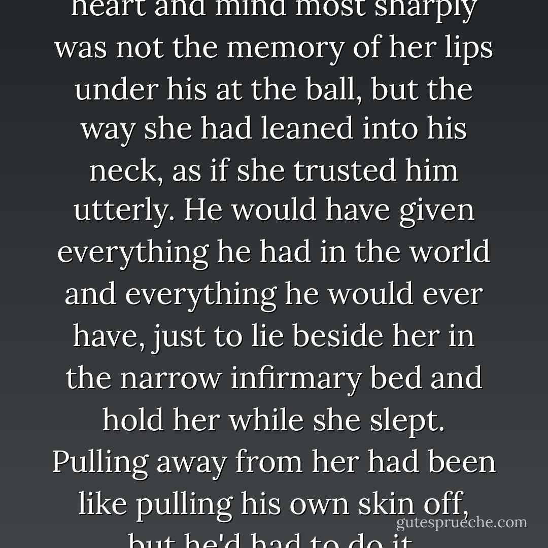 Strangely, what pierced his heart and mind most sharply was not the memory of her lips under his at the ball, but the way she had leaned into his neck, as if she trusted him utterly. He would have given everything he had in the world and everything he would ever have, just to lie beside her in the narrow infirmary bed and hold her while she slept. Pulling away from her had been like pulling his own skin off, but he'd had to do it. - Cassandra Clare