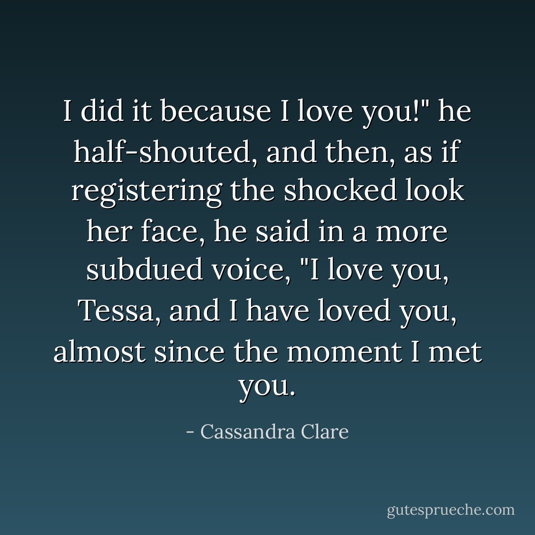 I did it because I love you!" he half-shouted, and then, as if registering the shocked look her face, he said in a more subdued voice, "I love you, Tessa, and I have loved you, almost since the moment I met you. - Cassandra Clare