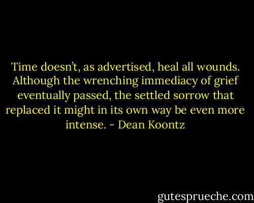 Time doesn’t, as advertised, heal all wounds. Although the wrenching immediacy of grief eventually passed, the settled sorrow that replaced it might in its own way be even more intense. - Dean Koontz